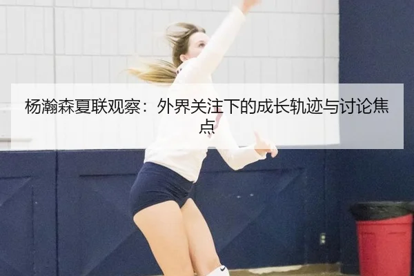 杨瀚森夏联观察：外界关注下的成长轨迹与讨论焦点